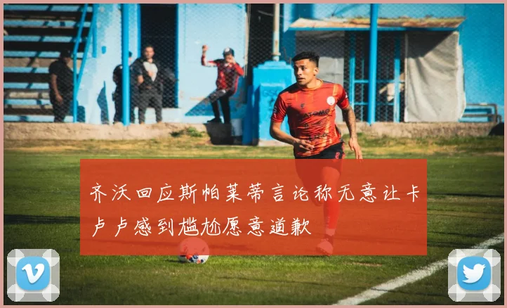 齐沃回应斯帕莱蒂言论称无意让卡卢卢感到尴尬愿意道歉