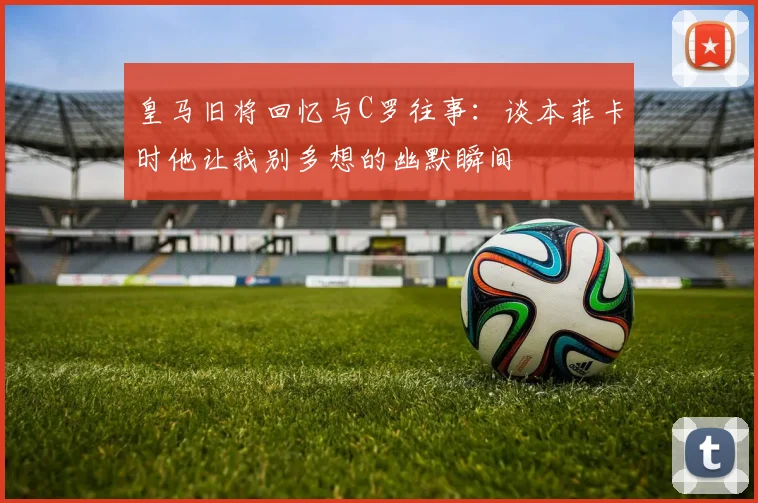 皇马旧将回忆与C罗往事：谈本菲卡时他让我别多想的幽默瞬间
