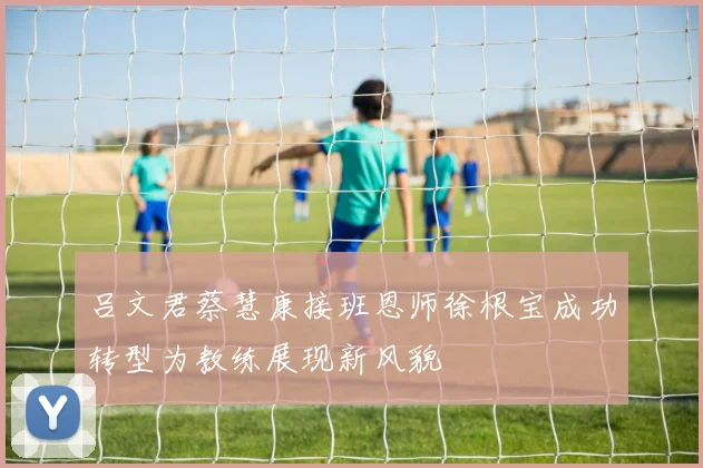吕文君蔡慧康接班恩师徐根宝成功转型为教练展现新风貌