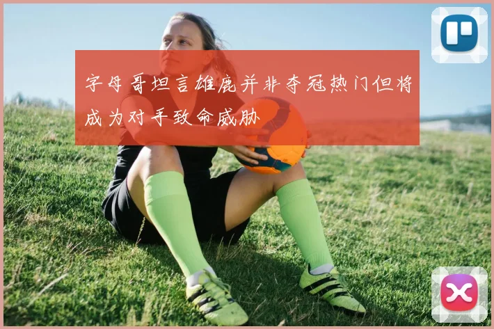 字母哥坦言雄鹿并非夺冠热门但将成为对手致命威胁
