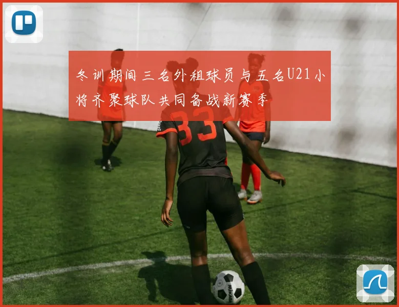冬训期间三名外租球员与五名U21小将齐聚球队共同备战新赛季