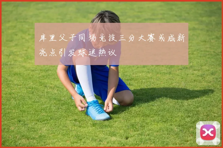 库里父子同场竞技三分大赛或成新亮点引发球迷热议