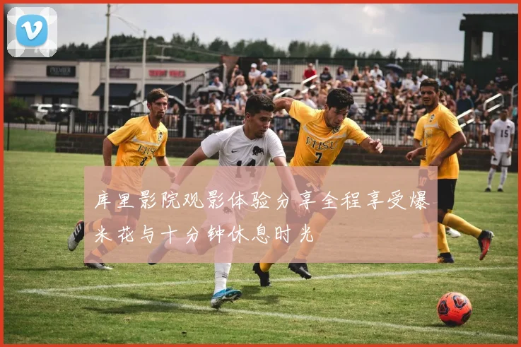 库里影院观影体验分享全程享受爆米花与十分钟休息时光