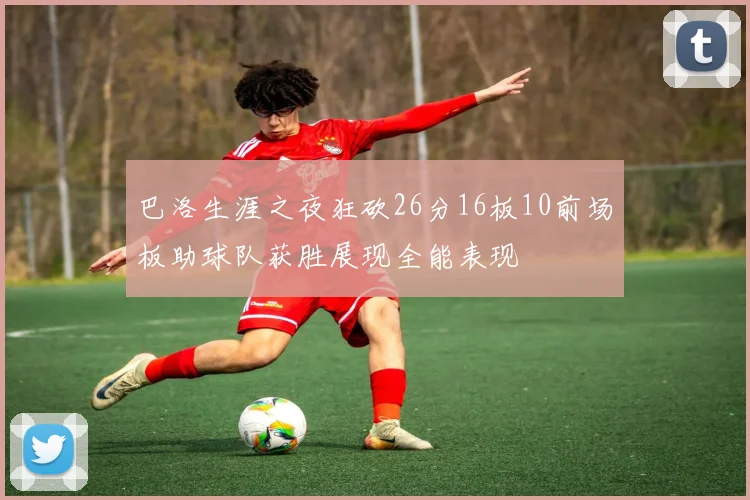巴洛生涯之夜狂砍26分16板10前场板助球队获胜展现全能表现