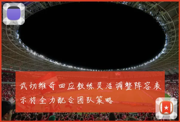 武切维奇回应教练灵活调整阵容表示将全力配合团队策略