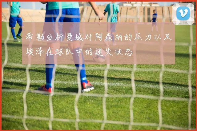 希勒分析曼城对阿森纳的压力以及埃泽在球队中的迷失状态