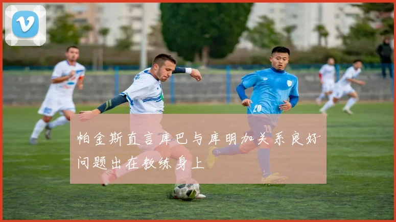 帕金斯直言库巴与库明加关系良好问题出在教练身上