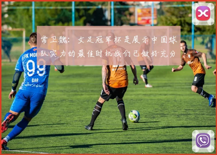 常卫魏：女足冠军杯是展示中国球队实力的最佳时机我们已做好充分准备