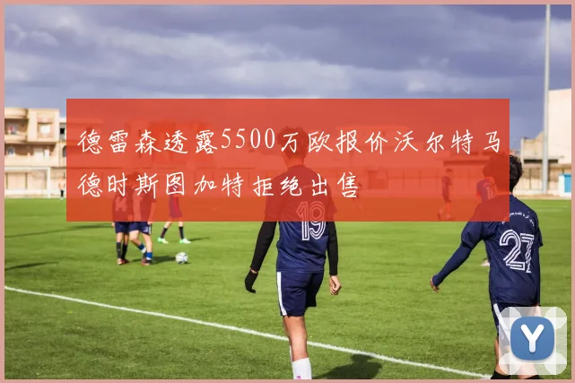 德雷森透露5500万欧报价沃尔特马德时斯图加特拒绝出售