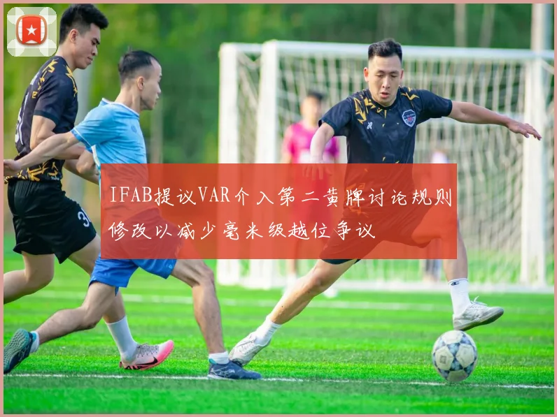 IFAB提议VAR介入第二黄牌讨论规则修改以减少毫米级越位争议