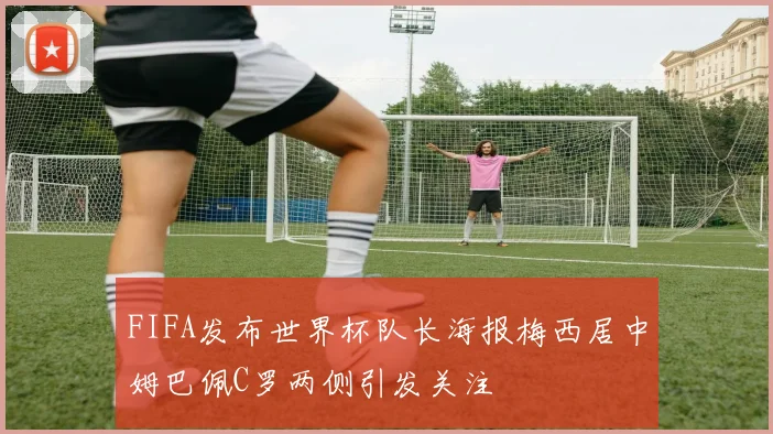 FIFA发布世界杯队长海报梅西居中姆巴佩C罗两侧引发关注