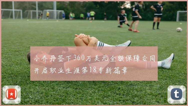 小乔丹签下360万美元全额保障合同开启职业生涯第18季新篇章