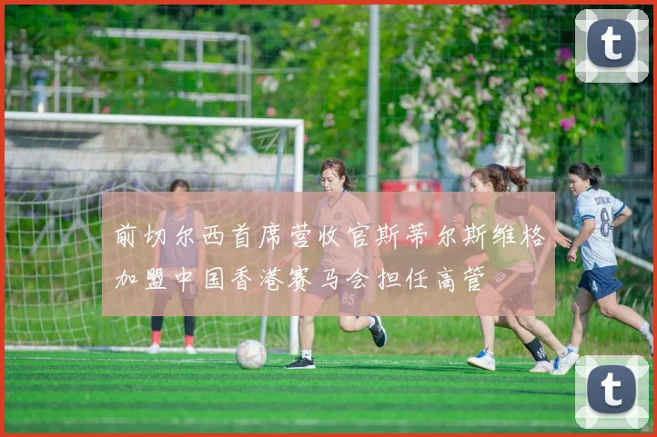 前切尔西首席营收官斯蒂尔斯维格加盟中国香港赛马会担任高管