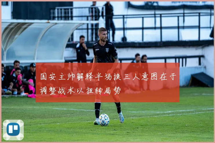 国安主帅解释半场换三人意图在于调整战术以扭转局势