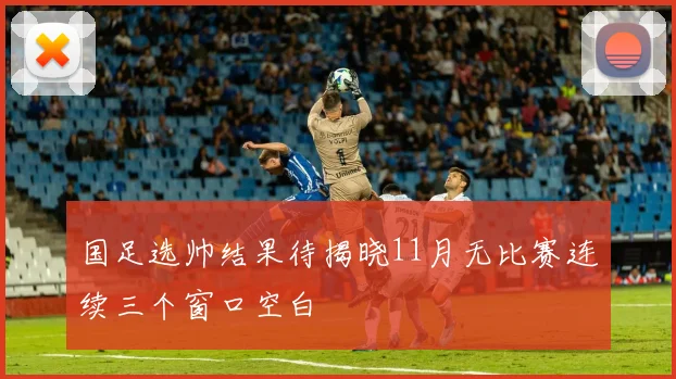国足选帅结果待揭晓11月无比赛连续三个窗口空白