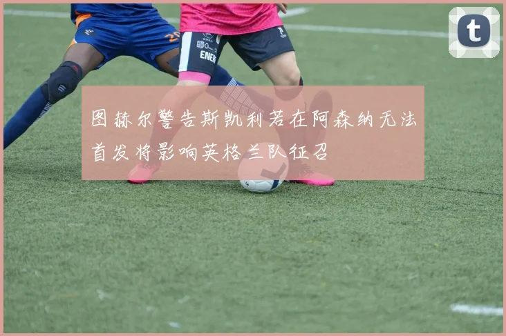 图赫尔警告斯凯利若在阿森纳无法首发将影响英格兰队征召
