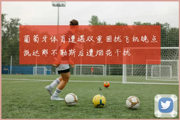 葡萄牙体育遭遇双重困扰飞机晚点抵达那不勒斯后遭烟花干扰