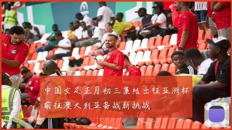 中国女足正月初三集结出征亚洲杯前往澳大利亚备战新挑战
