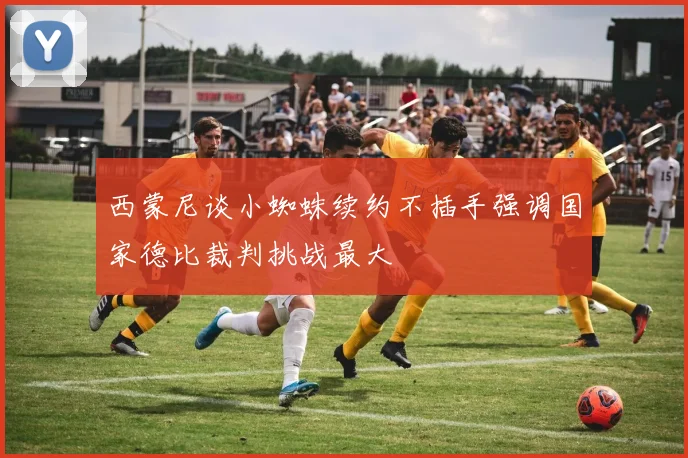 西蒙尼谈小蜘蛛续约不插手强调国家德比裁判挑战最大