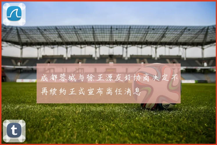 成都蓉城与徐正源友好协商决定不再续约正式宣布离任消息