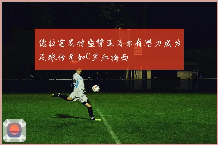 德拉富恩特盛赞亚马尔有潜力成为足球传奇如C罗和梅西