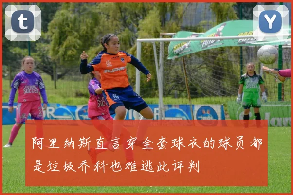 阿里纳斯直言穿全套球衣的球员都是垃圾乔科也难逃此评判