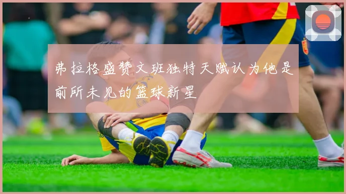 弗拉格盛赞文班独特天赋认为他是前所未见的篮球新星