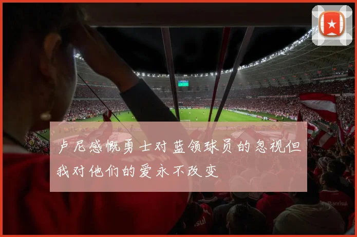 卢尼感慨勇士对蓝领球员的忽视但我对他们的爱永不改变